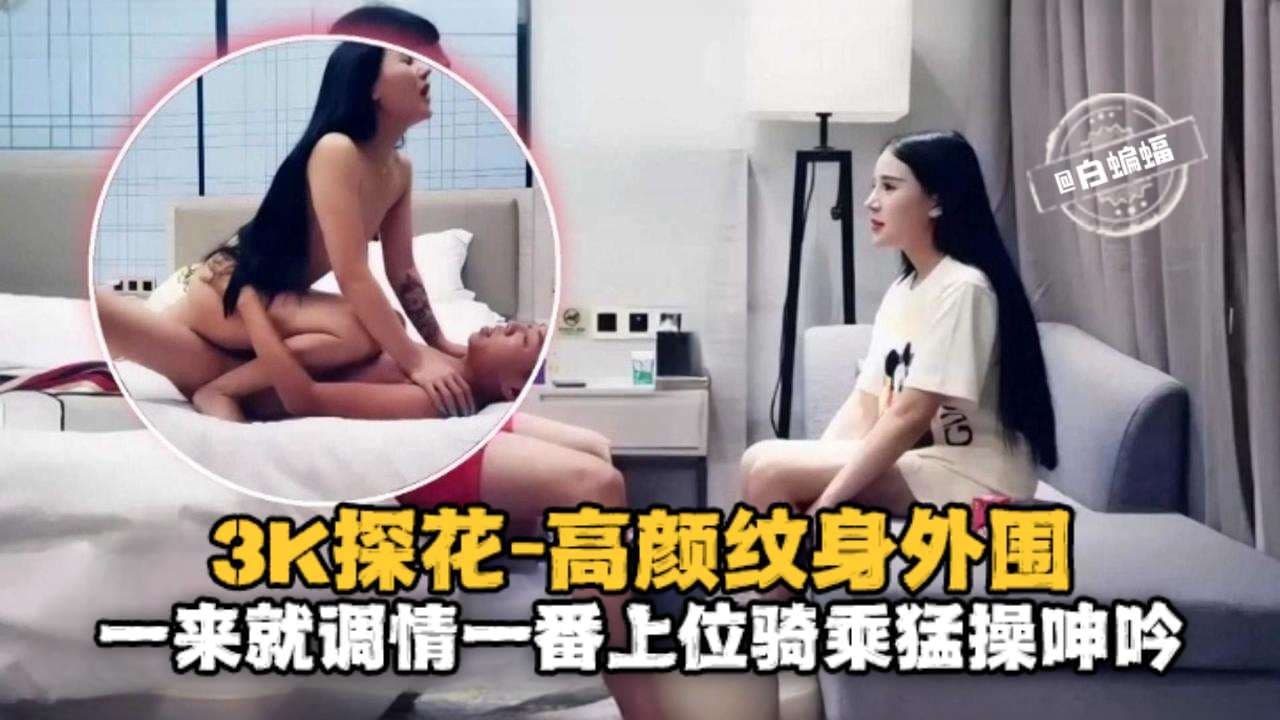 3K探花-高颜值纹身外围一来就调情一番上位骑乘猛操呻吟