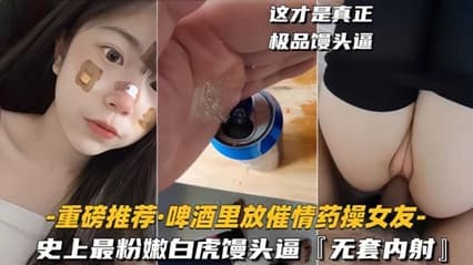 给高冷女友下春药啤酒里放春药给女友喝完变荡妇主动口交无套内射极品白虎逼